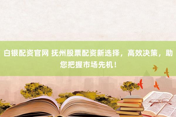 白银配资官网 抚州股票配资新选择，高效决策，助您把握市场先机！