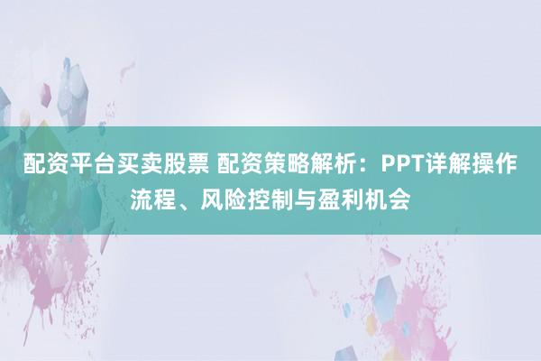 配资平台买卖股票 配资策略解析：PPT详解操作流程、风险控制与盈利机会