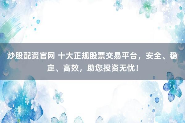 炒股配资官网 十大正规股票交易平台，安全、稳定、高效，助您投资无忧！