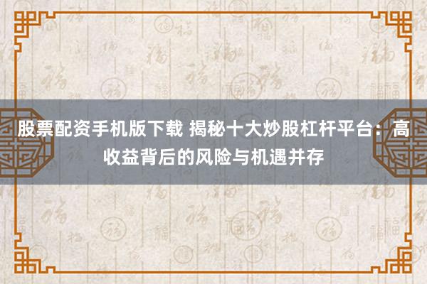 股票配资手机版下载 揭秘十大炒股杠杆平台：高收益背后的风险与机遇并存