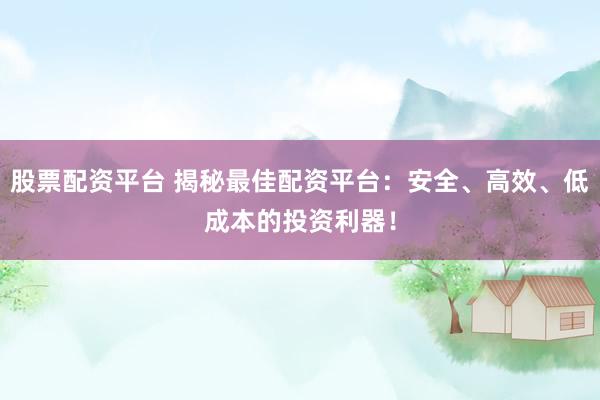股票配资平台 揭秘最佳配资平台：安全、高效、低成本的投资利器！