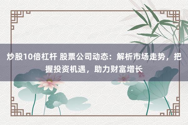 炒股10倍杠杆 股票公司动态：解析市场走势，把握投资机遇，助力财富增长