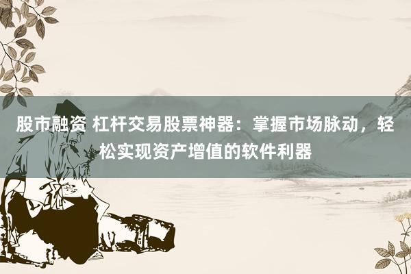 股市融资 杠杆交易股票神器：掌握市场脉动，轻松实现资产增值的软件利器