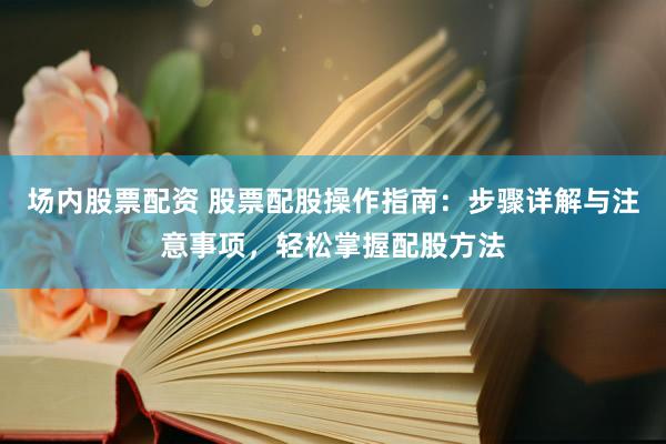 场内股票配资 股票配股操作指南：步骤详解与注意事项，轻松掌握配股方法