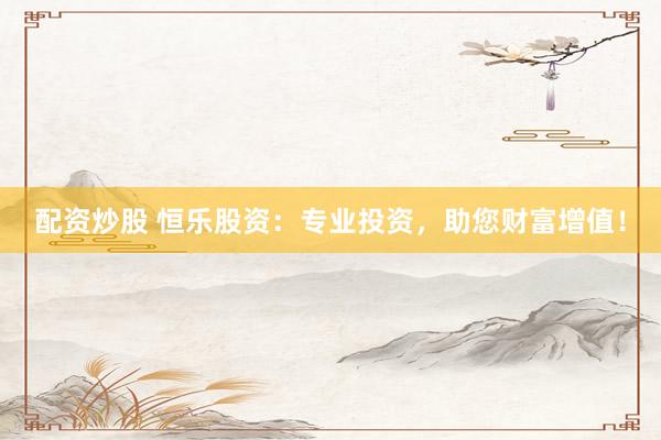 配资炒股 恒乐股资：专业投资，助您财富增值！