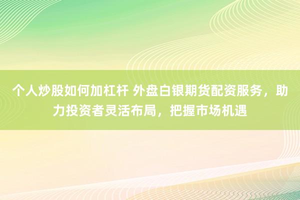 个人炒股如何加杠杆 外盘白银期货配资服务，助力投资者灵活布局，把握市场机遇