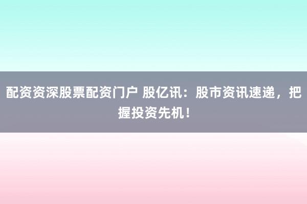 配资资深股票配资门户 股亿讯：股市资讯速递，把握投资先机！