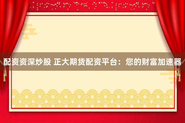 配资资深炒股 正大期货配资平台：您的财富加速器