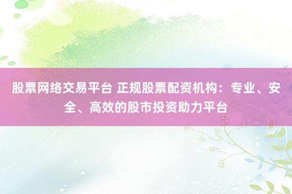 股票网络交易平台 正规股票配资机构：专业、安全、高效的股市投资助力平台