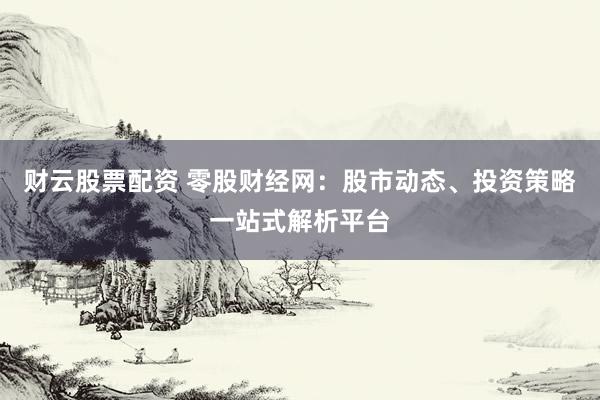 财云股票配资 零股财经网：股市动态、投资策略一站式解析平台