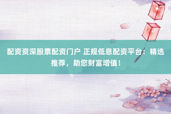 配资资深股票配资门户 正规低息配资平台：精选推荐，助您财富增值！