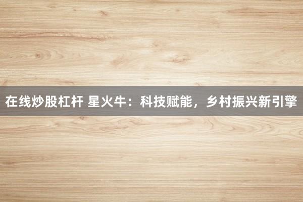 在线炒股杠杆 星火牛：科技赋能，乡村振兴新引擎