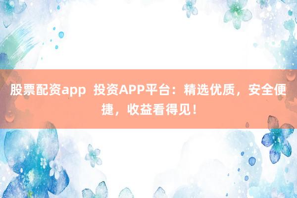 股票配资app  投资APP平台：精选优质，安全便捷，收益看得见！