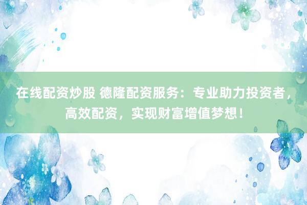 在线配资炒股 德隆配资服务：专业助力投资者，高效配资，实现财富增值梦想！