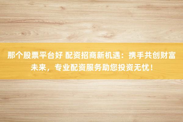 那个股票平台好 配资招商新机遇：携手共创财富未来，专业配资服务助您投资无忧！