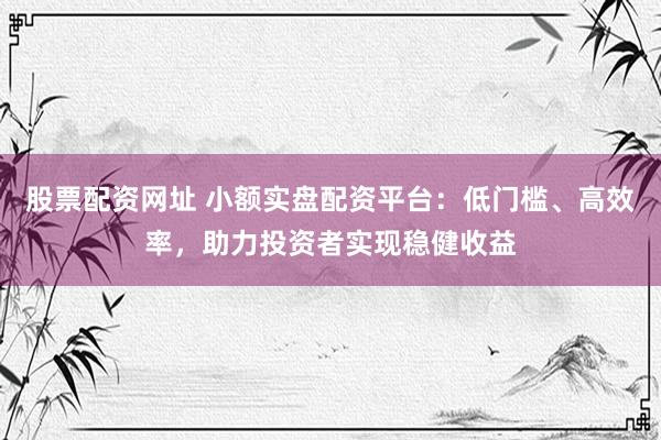 股票配资网址 小额实盘配资平台：低门槛、高效率，助力投资者实现稳健收益