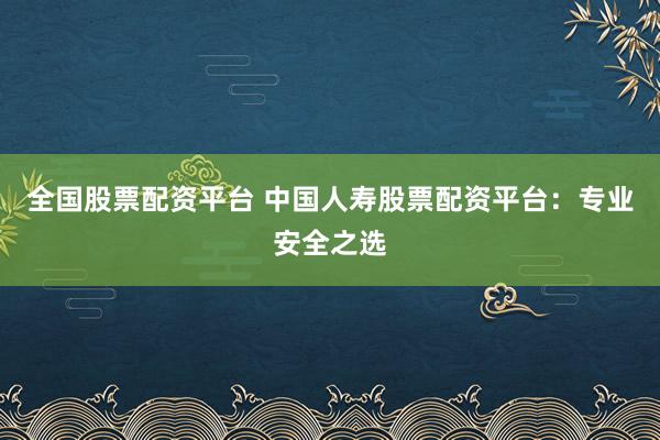 全国股票配资平台 中国人寿股票配资平台：专业安全之选