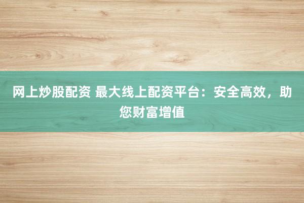 网上炒股配资 最大线上配资平台：安全高效，助您财富增值