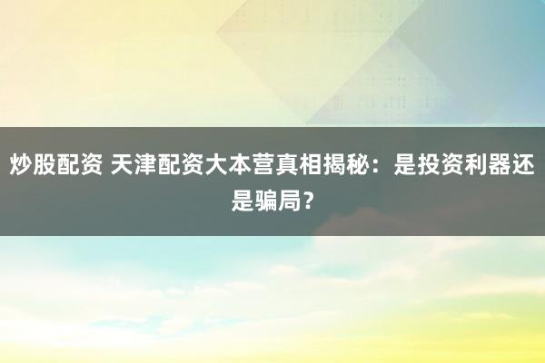 炒股配资 天津配资大本营真相揭秘：是投资利器还是骗局？