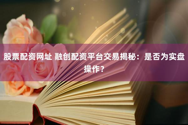 股票配资网址 融创配资平台交易揭秘：是否为实盘操作？