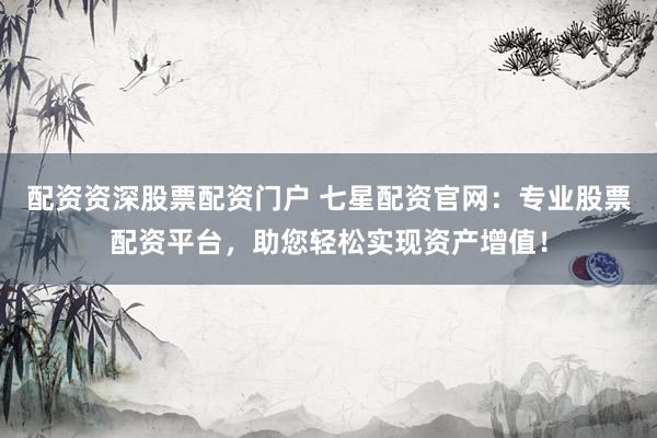 配资资深股票配资门户 七星配资官网：专业股票配资平台，助您轻松实现资产增值！
