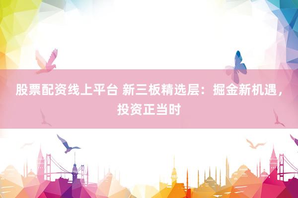 股票配资线上平台 新三板精选层：掘金新机遇，投资正当时