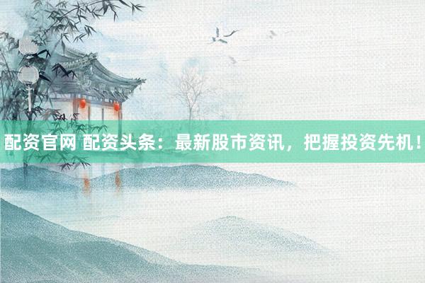 配资官网 配资头条：最新股市资讯，把握投资先机！