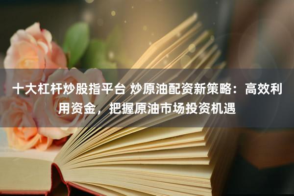 十大杠杆炒股指平台 炒原油配资新策略:高效利用资金,把握原油市场投资机遇