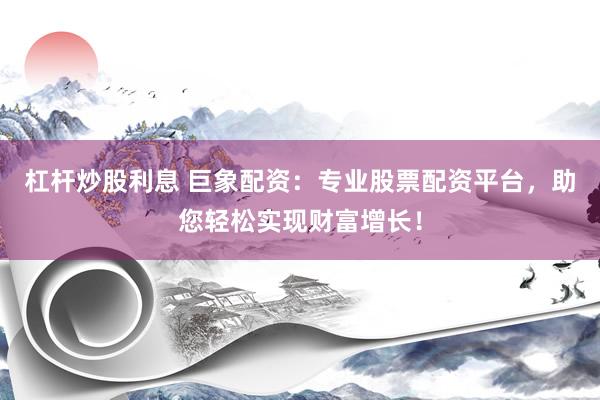 杠杆炒股利息 巨象配资：专业股票配资平台，助您轻松实现财富增长！