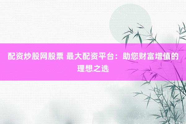 配资炒股网股票 最大配资平台：助您财富增值的理想之选