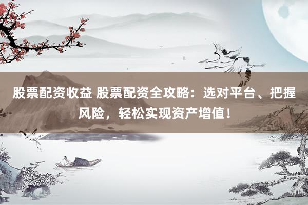 股票配资收益 股票配资全攻略：选对平台、把握风险，轻松实现资产增值！