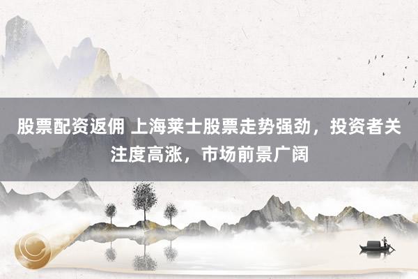 股票配资返佣 上海莱士股票走势强劲，投资者关注度高涨，市场前景广阔