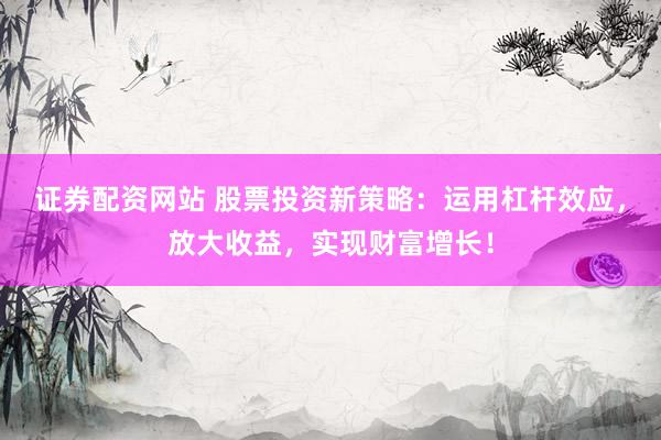 证券配资网站 股票投资新策略：运用杠杆效应，放大收益，实现财富增长！