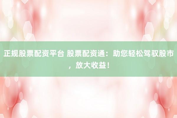 正规股票配资平台 股票配资通:助您轻松驾驭股市,放大收益!
