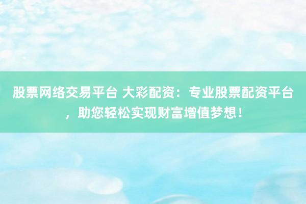 股票网络交易平台 大彩配资:专业股票配资平台,助您轻松实现财富增值梦想!