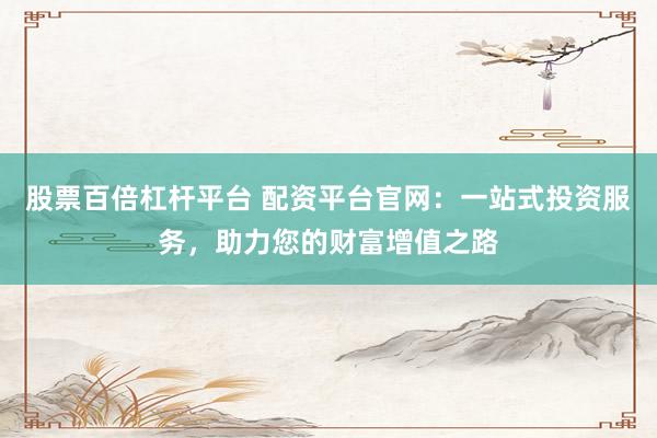 股票百倍杠杆平台 配资平台官网:一站式投资服务,助力您的财富增值之路