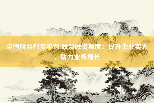 全国股票配资平台 股票融资额度：提升企业实力，助力业务增长