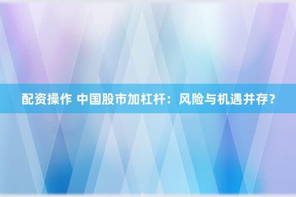 配资操作 中国股市加杠杆:风险与机遇并存?