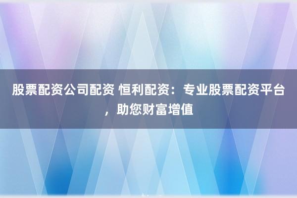 股票配资公司配资 恒利配资：专业股票配资平台，助您财富增值