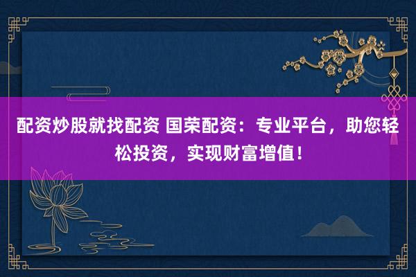 配资炒股就找配资 国荣配资：专业平台，助您轻松投资，实现财富增值！