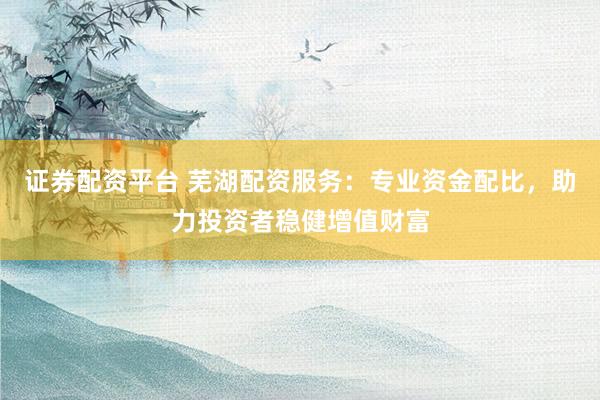 证券配资平台 芜湖配资服务：专业资金配比，助力投资者稳健增值财富