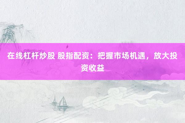 在线杠杆炒股 股指配资：把握市场机遇，放大投资收益