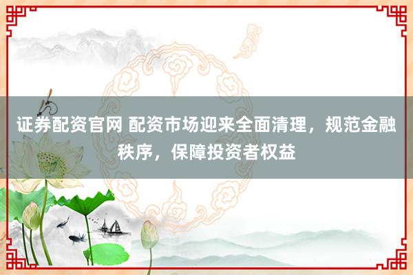 证券配资官网 配资市场迎来全面清理，规范金融秩序，保障投资者权益