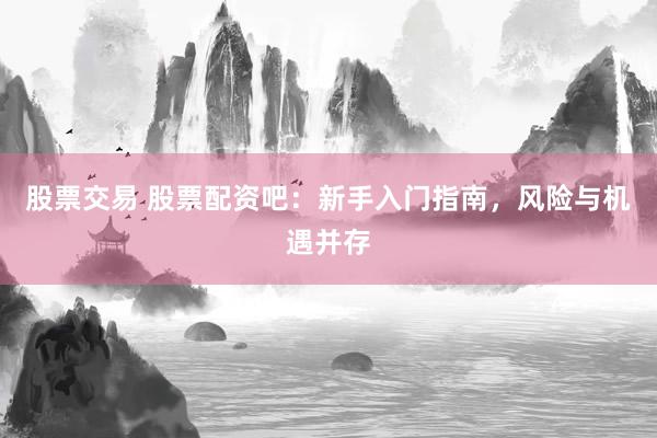 股票交易 股票配资吧：新手入门指南，风险与机遇并存