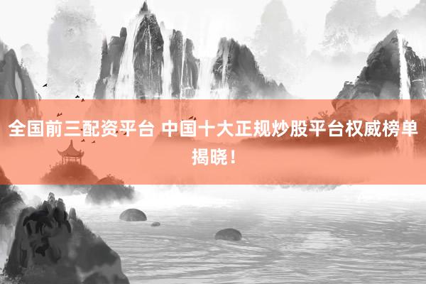 全国前三配资平台 中国十大正规炒股平台权威榜单揭晓！
