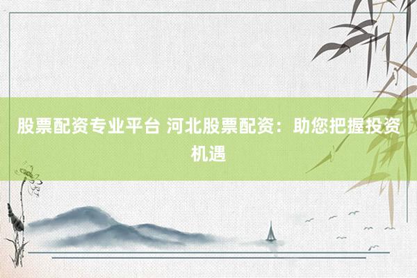 股票配资专业平台 河北股票配资：助您把握投资机遇