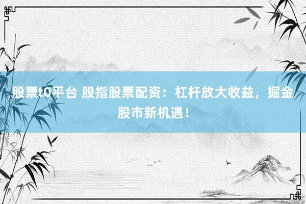 股票t0平台 股指股票配资：杠杆放大收益，掘金股市新机遇！