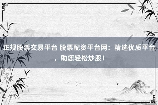 正规股票交易平台 股票配资平台网：精选优质平台，助您轻松炒股！