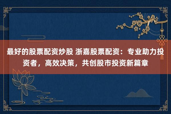 最好的股票配资炒股 浙嘉股票配资：专业助力投资者，高效决策，共创股市投资新篇章